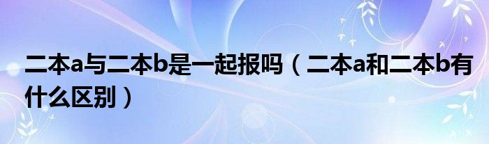 二本a与二本b是一起报吗（二本a和二本b有什么区别）