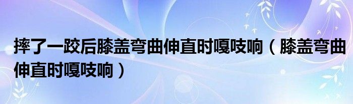 摔了一跤后膝盖弯曲伸直时嘎吱响（膝盖弯曲伸直时嘎吱响）