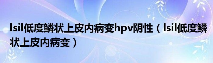 lsil低度鳞状上皮内病变hpv阴性（lsil低度鳞状上皮内病变）