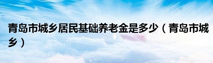 青岛市城乡居民基础养老金是多少（青岛市城乡）