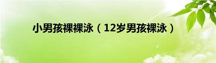 小男孩裸裸泳（12岁男孩裸泳）