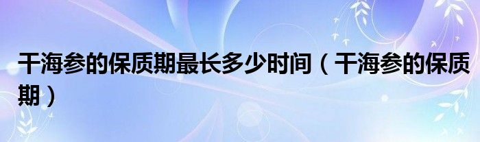 干海参的保质期最长多少时间（干海参的保质期）