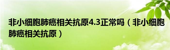 非小细胞肺癌相关抗原4.3正常吗（非小细胞肺癌相关抗原）