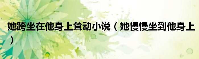 她跨坐在他身上耸动小说（她慢慢坐到他身上）