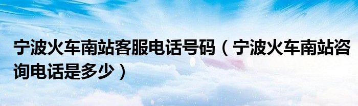 宁波火车南站客服电话号码（宁波火车南站咨询电话是多少）