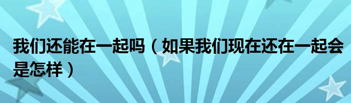 我们还能在一起吗（如果我们现在还在一起会是怎样）