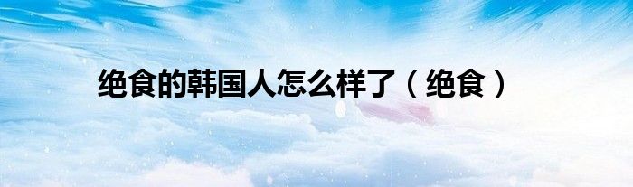 绝食的韩国人怎么样了（绝食）