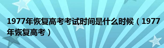 1977年恢复高考考试时间是什么时候（1977年恢复高考）