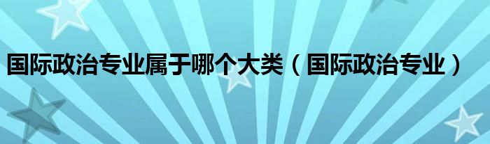 国际政治专业属于哪个大类（国际政治专业）