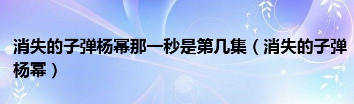 消失的子弹杨幂那一秒是第几集（消失的子弹杨幂）
