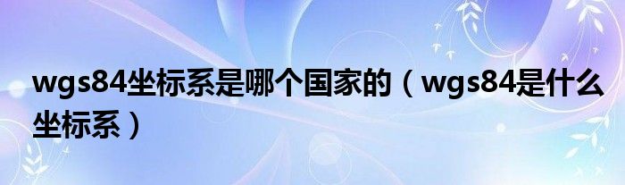 wgs84坐标系是哪个国家的（wgs84是什么坐标系）