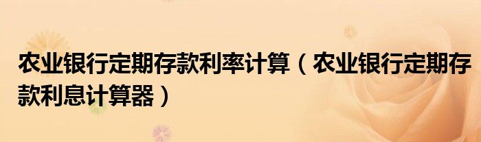 农业银行定期存款利率计算（农业银行定期存款利息计算器）