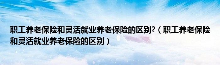 职工养老保险和灵活就业养老保险的区别?（职工养老保险和灵活就业养老保险的区别）