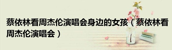 蔡依林看周杰伦演唱会身边的女孩（蔡依林看周杰伦演唱会）