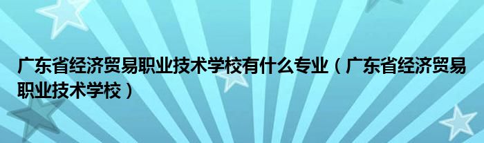 广东省经济贸易职业技术学校有什么专业（广东省经济贸易职业技术学校）