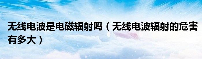 无线电波是电磁辐射吗（无线电波辐射的危害有多大）