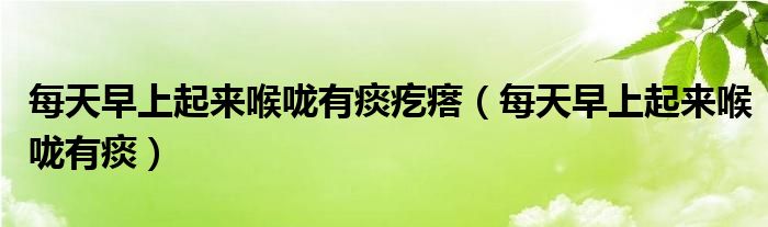 每天早上起来喉咙有痰疙瘩（每天早上起来喉咙有痰）