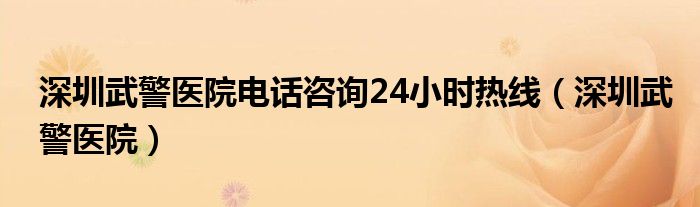 深圳武警医院电话咨询24小时热线（深圳武警医院）