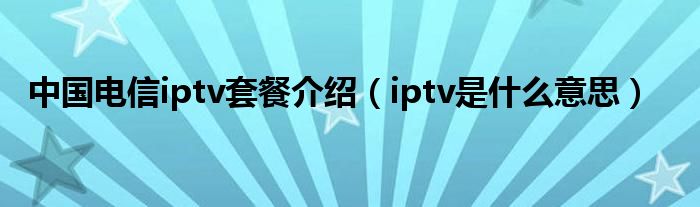 中国电信iptv套餐介绍（iptv是什么意思）