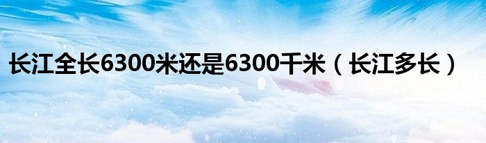 长江全长6300米还是6300千米（长江多长）