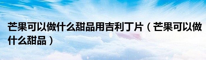芒果可以做什么甜品用吉利丁片（芒果可以做什么甜品）