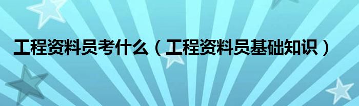工程资料员考什么（工程资料员基础知识）