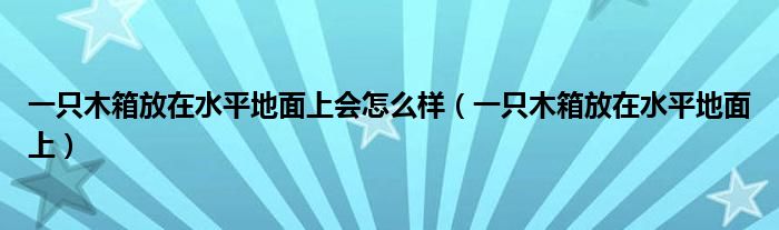 一只木箱放在水平地面上会怎么样（一只木箱放在水平地面上）