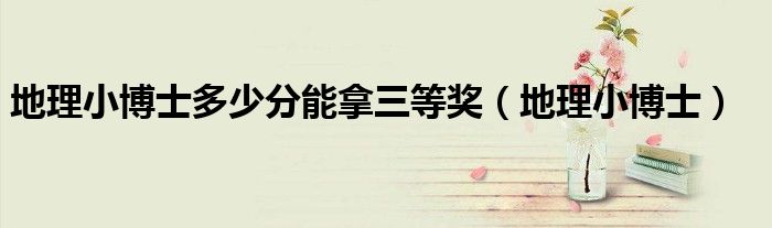 地理小博士多少分能拿三等奖（地理小博士）