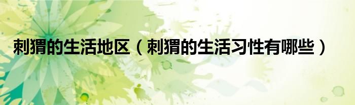 刺猬的生活地区（刺猬的生活习性有哪些）