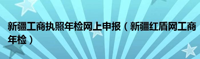 新疆工商执照年检网上申报（新疆红盾网工商年检）