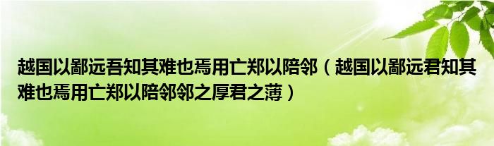 越国以鄙远吾知其难也焉用亡郑以陪邻（越国以鄙远君知其难也焉用亡郑以陪邻邻之厚君之薄）