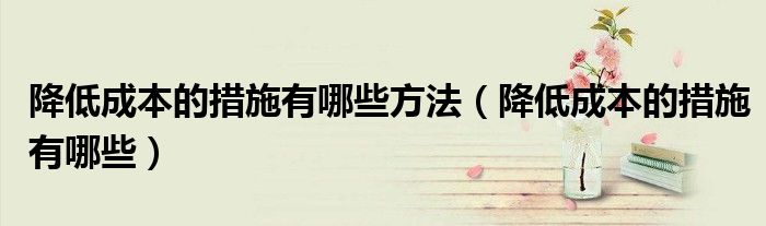 降低成本的措施有哪些方法（降低成本的措施有哪些）