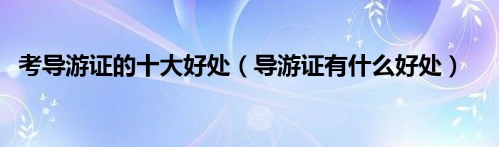考导游证的十大好处（导游证有什么好处）