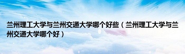 兰州理工大学与兰州交通大学哪个好些（兰州理工大学与兰州交通大学哪个好）