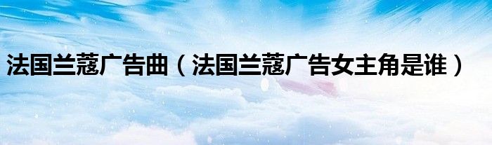 法国兰蔻广告曲（法国兰蔻广告女主角是谁）