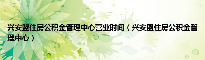 兴安盟住房公积金管理中心营业时间（兴安盟住房公积金管理中心）