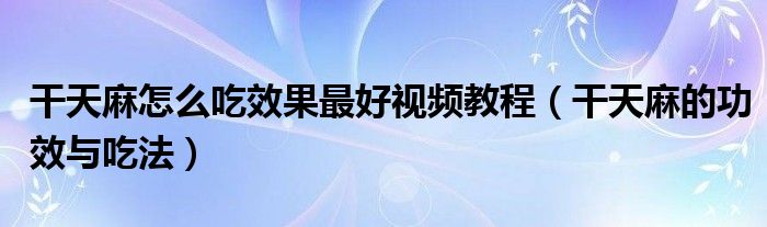 干天麻怎么吃效果最好视频教程（干天麻的功效与吃法）