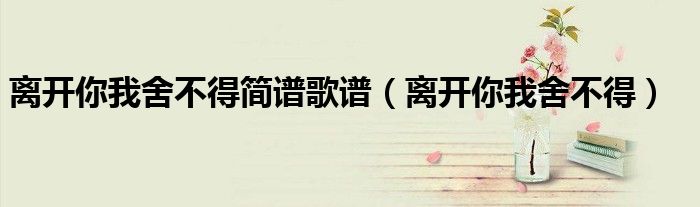 离开你我舍不得简谱歌谱（离开你我舍不得）