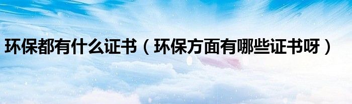 环保都有什么证书（环保方面有哪些证书呀）