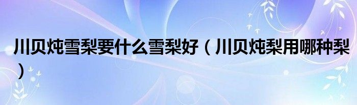 川贝炖雪梨要什么雪梨好（川贝炖梨用哪种梨）
