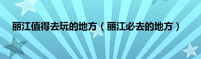 丽江值得去玩的地方（丽江必去的地方）