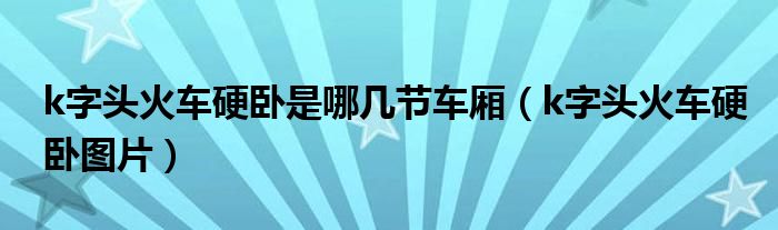 k字头火车硬卧是哪几节车厢（k字头火车硬卧图片）