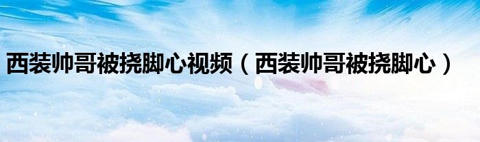 西装帅哥被挠脚心视频（西装帅哥被挠脚心）