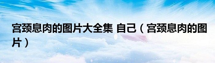 宫颈息肉的图片大全集 自己（宫颈息肉的图片）