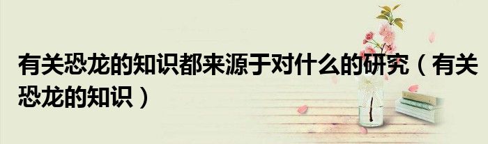 有关恐龙的知识都来源于对什么的研究（有关恐龙的知识）