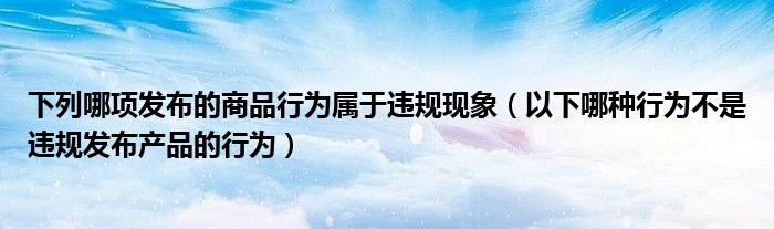 下列哪项发布的商品行为属于违规现象（以下哪种行为不是违规发布产品的行为）