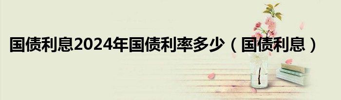国债利息2024年国债利率多少（国债利息）