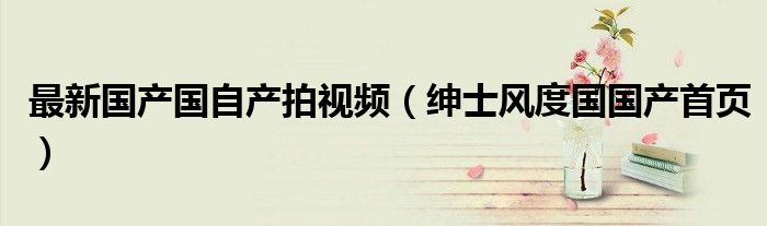 最新国产国自产拍视频（绅士风度国国产首页）