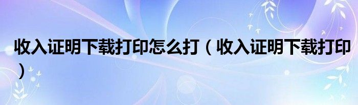 收入证明下载打印怎么打（收入证明下载打印）