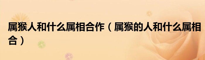 属猴人和什么属相合作（属猴的人和什么属相合）